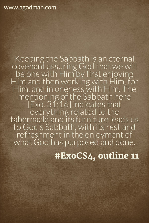 Keeping the Sabbath is an eternal covenant assuring God that we will be one with Him by first enjoying Him and then working with Him, for Him, and in oneness with Him. The mentioning of the Sabbath here [Exo. 31:16] indicates that everything related to the tabernacle and its furniture leads us to God’s Sabbath, with its rest and refreshment in the enjoyment of what God has purposed and done. #ExoCS4, outline 11