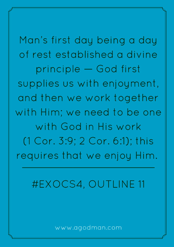 Man’s first day being a day of rest established a divine principle — God first supplies us with enjoyment, and then we work together with Him; we need to be one with God in His work (1 Cor. 3:9; 2 Cor. 6:1); this requires that we enjoy Him. #ExoCS4, outline 11
