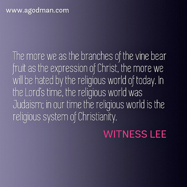 The more we as the branches of the vine bear fruit as the expression of Christ, the more we will be hated by the religious world of today. In the Lord’s time, the religious world was Judaism; in our time the religious world is the religious system of Christianity. Witness Lee