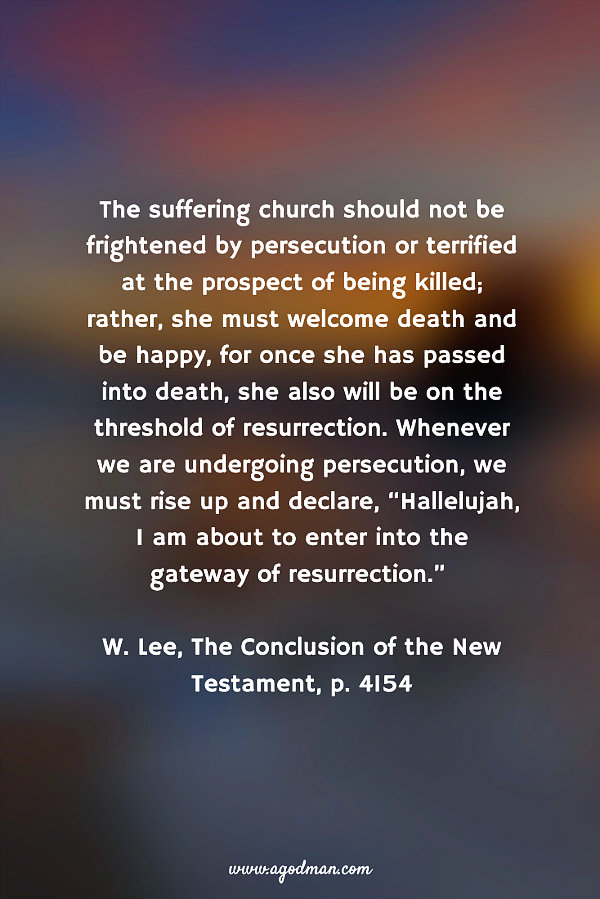 The suffering church should not be frightened by persecution or terrified at the prospect of being killed; rather, she must welcome death and be happy, for once she has passed into death, she also will be on the threshold of resurrection. Whenever we are undergoing persecution, we must rise up and declare, “Hallelujah, I am about to enter into the gateway of resurrection.” W. Lee, The Conclusion of the New Testament, p. 4154