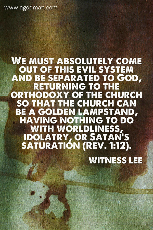 We must absolutely come out of this evil system and be separated to God, returning to the orthodoxy of the church so that the church can be a golden lampstand, having nothing to do with worldliness, idolatry, or Satan’s saturation (Rev. 1:12). Witness Lee