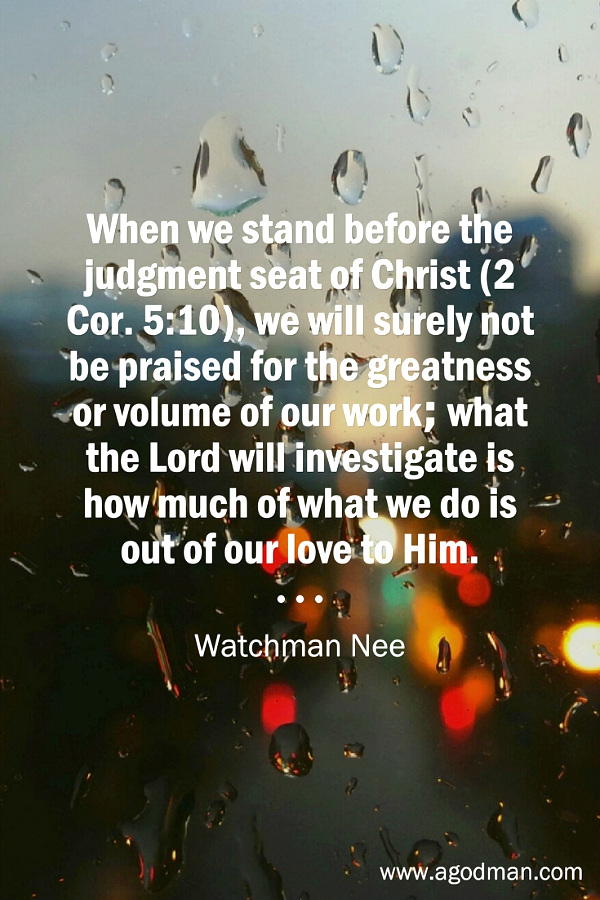 When we stand before the judgment seat of Christ (2 Cor. 5:10), we will surely not be praised for the greatness or volume of our work; what the Lord will investigate is how much of what we do is out of our love to Him. Watchman Nee