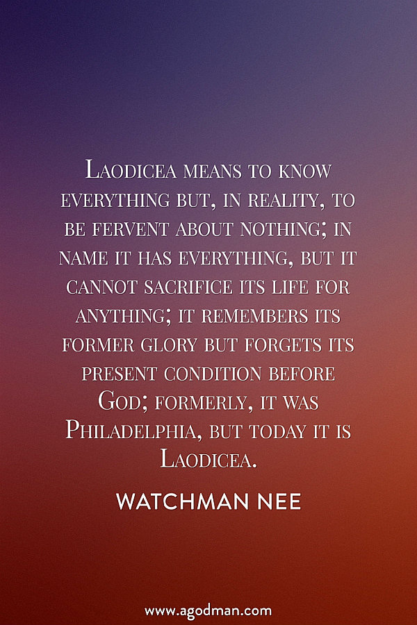 Laodicea means to know everything but, in reality, to be fervent about nothing; in name it has everything, but it cannot sacrifice its life for anything; it remembers its former glory but forgets its present condition before God; formerly, it was Philadelphia, but today it is Laodicea. Watchman Nee