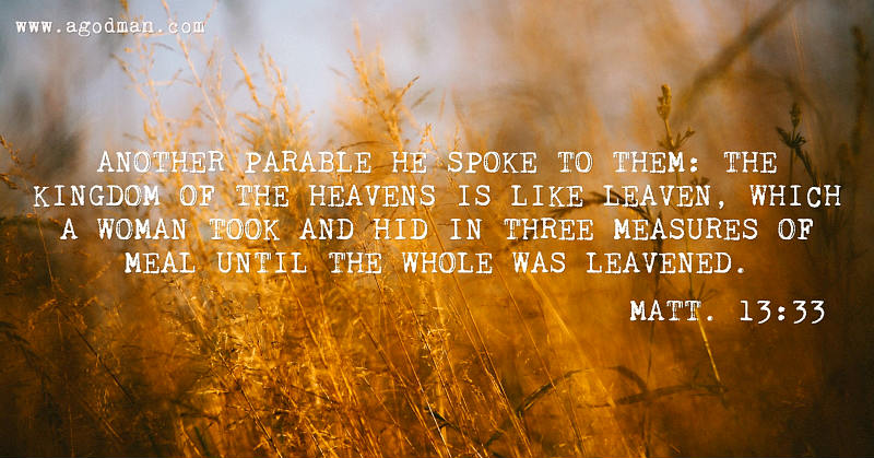 Matt. 13:33 Another parable He spoke to them: The kingdom of the heavens is like leaven, which a woman took and hid in three measures of meal until the whole was leavened.