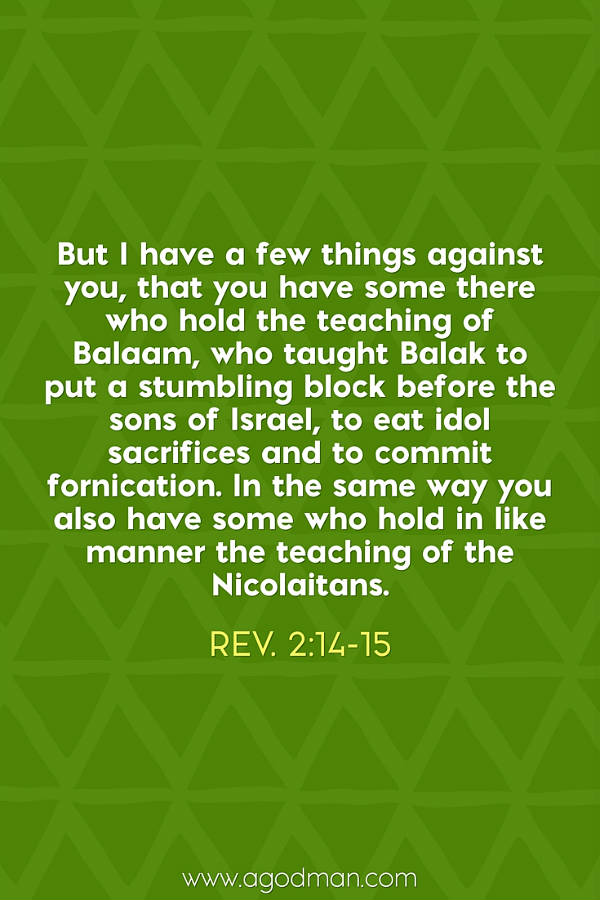 Rev. 2:14-15 But I have a few things against you, that you have some there who hold the teaching of Balaam, who taught Balak to put a stumbling block before the sons of Israel, to eat idol sacrifices and to commit fornication. In the same way you also have some who hold in like manner the teaching of the Nicolaitans.
