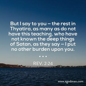 Rev. 2:24 But I say to you — the rest in Thyatira, as many as do not have this teaching, who have not known the deep things of Satan, as they say — I put no other burden upon you.