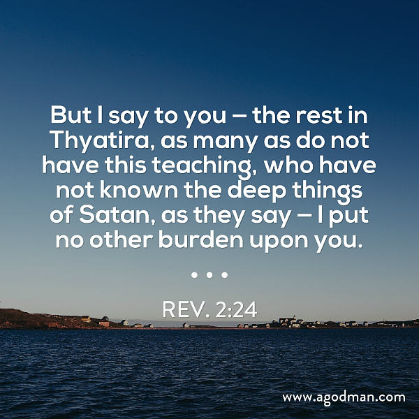 Rev. 2:24 But I say to you — the rest in Thyatira, as many as do not have this teaching, who have not known the deep things of Satan, as they say — I put no other burden upon you.
