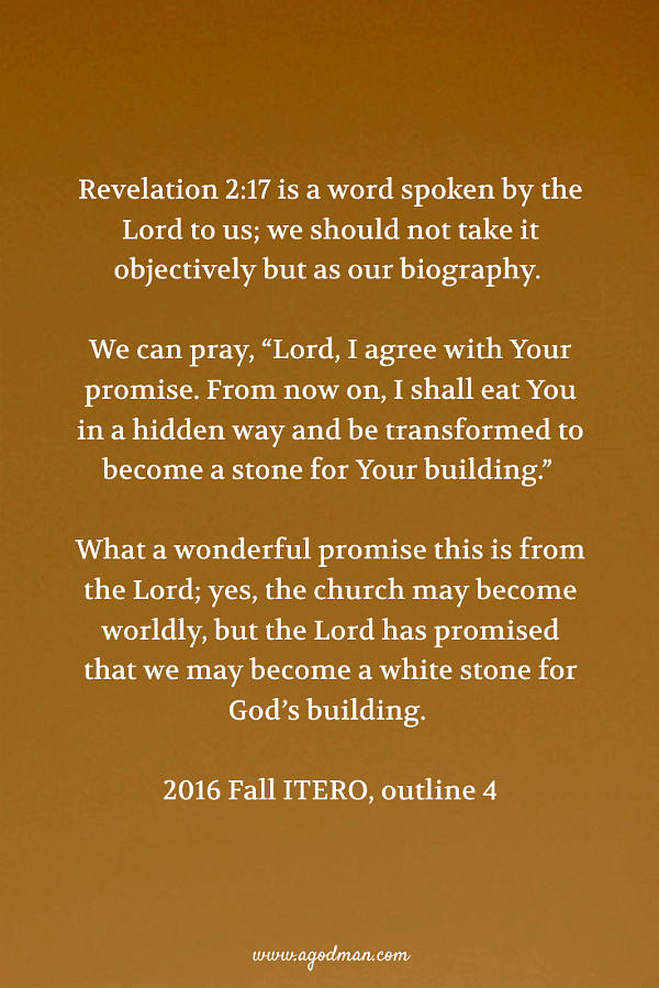 Revelation 2:17 is a word spoken by the Lord to us; we should not take it objectively but as our biography. We can pray, “Lord, I agree with Your promise. From now on, I shall eat You in a hidden way and be transformed to become a stone for Your building.” What a wonderful promise this is from the Lord; yes, the church may become worldly, but the Lord has promised that we may become a white stone for God’s building. 2016 Fall ITERO, outline 4