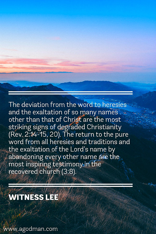The deviation from the word to heresies and the exaltation of so many names other than that of Christ are the most striking signs of degraded Christianity (Rev. 2:14-15, 20). The return to the pure word from all heresies and traditions and the exaltation of the Lord’s name by abandoning every other name are the most inspiring testimony in the recovered church (3:8). Witness Lee