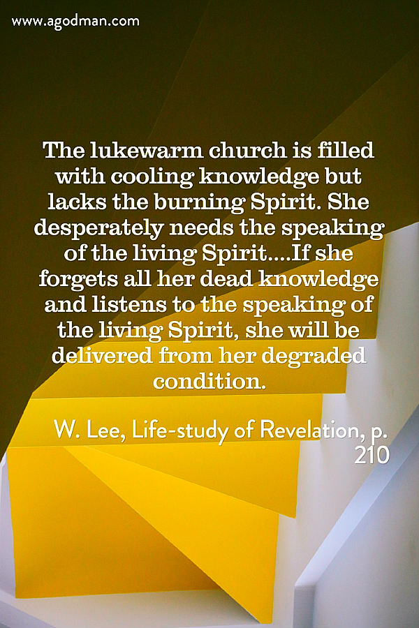 The lukewarm church is filled with cooling knowledge but lacks the burning Spirit. She desperately needs the speaking of the living Spirit....If she forgets all her dead knowledge and listens to the speaking of the living Spirit, she will be delivered from her degraded condition. W. Lee, Life-study of Revelation, p. 210