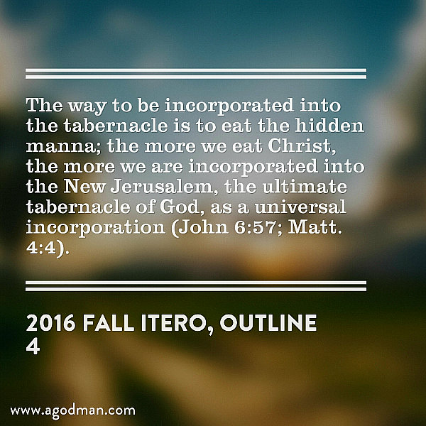 The way to be incorporated into the tabernacle is to eat the hidden manna; the more we eat Christ, the more we are incorporated into the New Jerusalem, the ultimate tabernacle of God, as a universal incorporation (John 6:57; Matt. 4:4). 2016 fall ITERO, outline 4