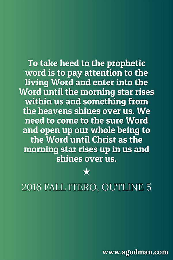 To take heed to the prophetic word is to pay attention to the living Word and enter into the Word until the morning star rises within us and something from the heavens shines over us. We need to come to the sure Word and open up our whole being to the Word until Christ as the morning star rises up in us and shines over us. 2016 fall ITERO, outline 5
