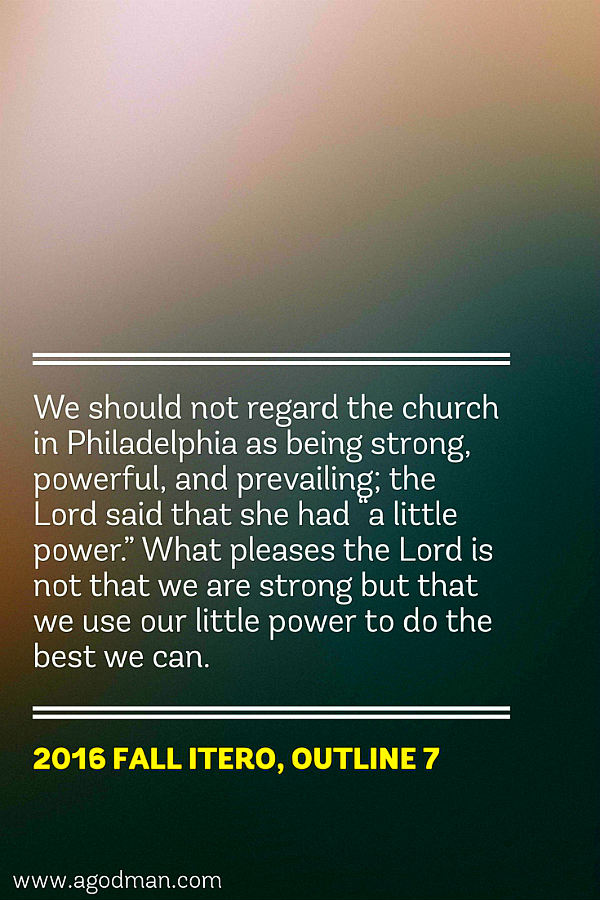 We should not regard the church in Philadelphia as being strong, powerful, and prevailing; the Lord said that she had “a little power.” What pleases the Lord is not that we are strong but that we use our little power to do the best we can. 2016 fall ITERO, outline 7