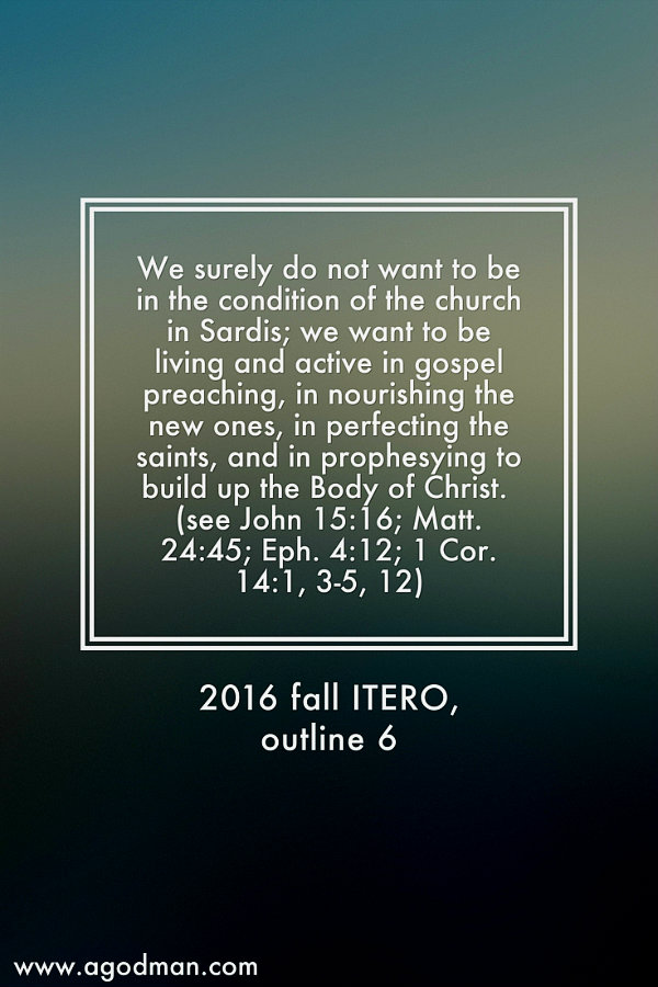 We surely do not want to be in the condition of the church in Sardis; we want to be living and active in gospel preaching, in nourishing the new ones, in perfecting the saints, and in prophesying to build up the Body of Christ (John 15:16; Matt. 24:45; Eph. 4:12; 1 Cor. 14:1, 3-5, 12). 2016 fall ITERO, outline 6