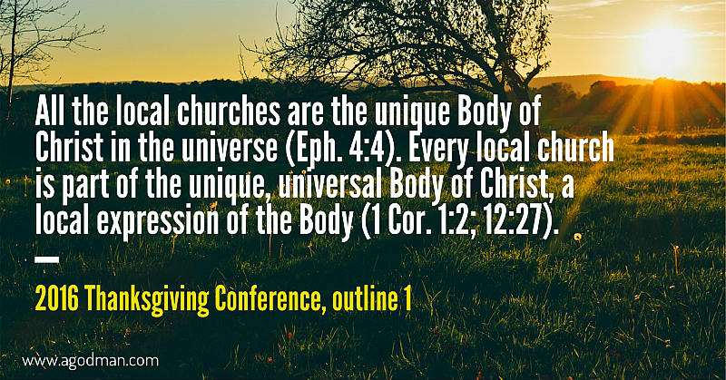 All the local churches are the unique Body of Christ in the universe (Eph. 4:4). Every local church is part of the unique, universal Body of Christ, a local expression of the Body (1 Cor. 1:2; 12:27). 2016 Thanksgiving Conference, outline 1