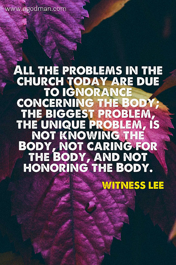 All the problems in the church today are due to ignorance concerning the Body; the biggest problem, the unique problem, is not knowing the Body, not caring for the Body, and not honoring the Body. Witness Lee