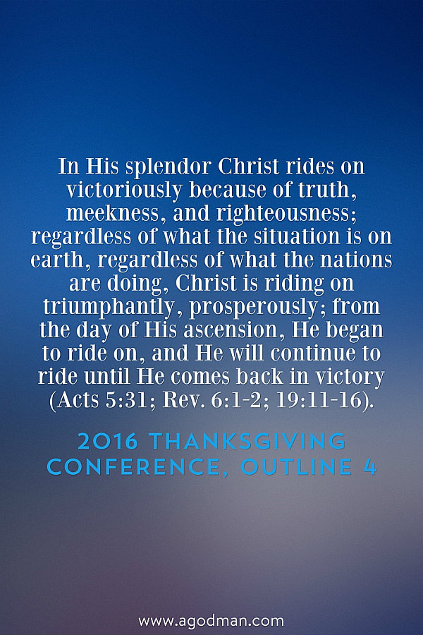 In His splendor Christ rides on victoriously because of truth, meekness, and righteousness; regardless of what the situation is on earth, regardless of what the nations are doing, Christ is riding on triumphantly, prosperously; from the day of His ascension, He began to ride on, and He will continue to ride until He comes back in victory (Acts 5:31; Rev. 6:1-2; 19:11-16). 2016 Thanksgiving Conference, outline 4
