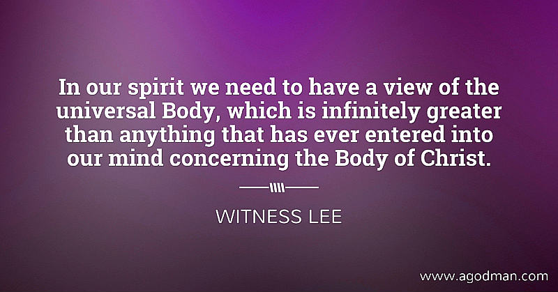 In our spirit we need to have a view of the universal Body, which is infinitely greater than anything that has ever entered into our mind concerning the Body of Christ. Witness Lee