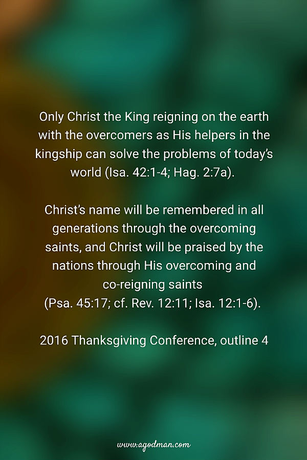 Only Christ the King reigning on the earth with the overcomers as His helpers in the kingship can solve the problems of today’s world (Isa. 42:1-4; Hag. 2:7a). Christ’s name will be remembered in all generations through the overcoming saints, and Christ will be praised by the nations through His overcoming and co-reigning saints (Psa. 45:17; cf. Rev. 12:11; Isa. 12:1-6). 2016 Thanksgiving Conference, outline