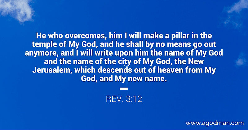 Rev. 3:12 He who overcomes, him I will make a pillar in the temple of My God, and he shall by no means go out anymore, and I will write upon him the name of My God and the name of the city of My God, the New Jerusalem, which descends out of heaven from My God, and My new name.