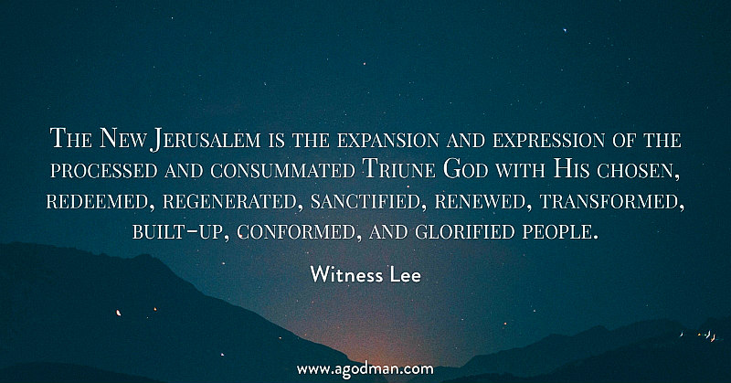 The New Jerusalem is the expansion and expression of the processed and consummated Triune God with His chosen, redeemed, regenerated, sanctified, renewed, transformed, built-up, conformed, and glorified people. Witness Lee