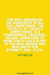 The New Jerusalem, the aggregate of all the lampstands, the totality of today’s lampstands, is a consummate, universal golden lampstand to shine forth God’s glory in the new heaven and new earth for eternity (Rev. 21:24). Witness Lee