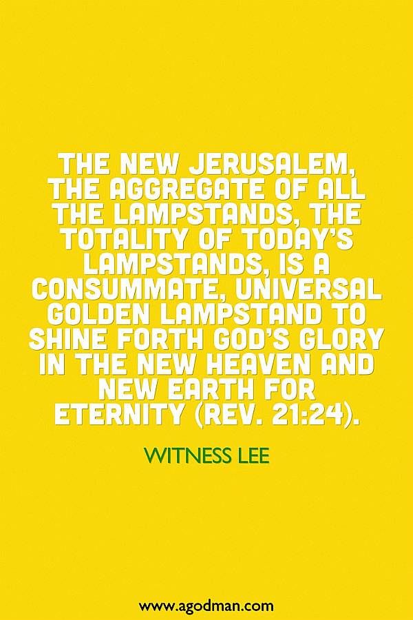 The New Jerusalem, the aggregate of all the lampstands, the totality of today’s lampstands, is a consummate, universal golden lampstand to shine forth God’s glory in the new heaven and new earth for eternity (Rev. 21:24). Witness Lee