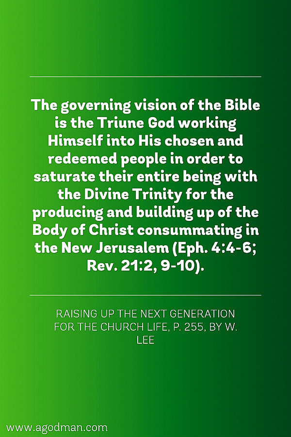 The governing vision of the Bible is the Triune God working Himself into His chosen and redeemed people in order to saturate their entire being with the Divine Trinity for the producing and building up of the Body of Christ consummating in the New Jerusalem (Eph. 4:4-6; Rev. 21:2, 9-10). Raising Up the Next Generation for the Church Life, p. 255, by W. Lee