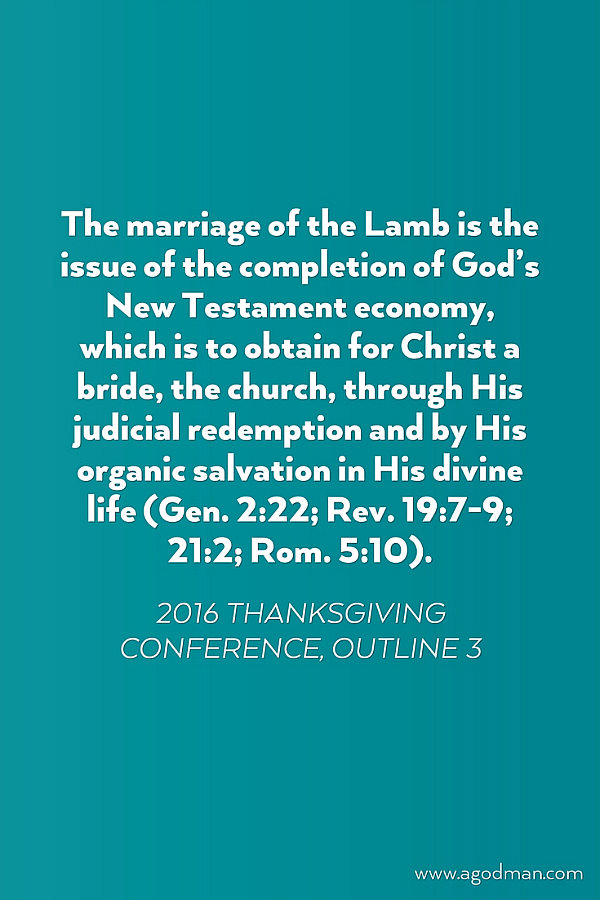 The marriage of the Lamb is the issue of the completion of God’s New Testament economy, which is to obtain for Christ a bride, the church, through His judicial redemption and by His organic salvation in His divine life (Gen. 2:22; Rev. 19:7-9; 21:2; Rom. 5:10). 2016 Thanksgiving Conference, outline 3
