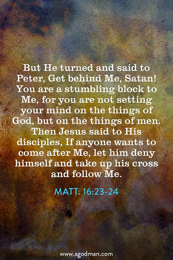 Matt. 16:23-24 But He turned and said to Peter, Get behind Me, Satan! You are a stumbling block to Me, for you are not setting your mind on the things of God, but on the things of men. Then Jesus said to His disciples, If anyone wants to come after Me, let him deny himself and take up his cross and follow Me.