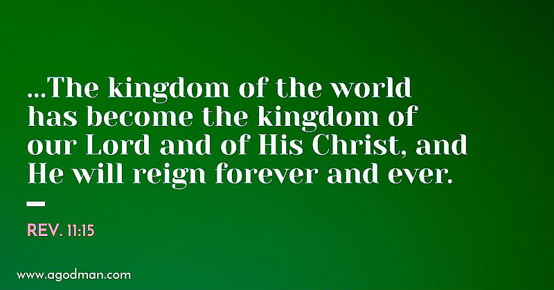 Rev. 11:15 ...The kingdom of the world has become the kingdom of our Lord and of His Christ, and He will reign forever and ever.