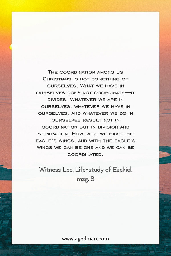 The coordination among us Christians is not something of ourselves. What we have in ourselves does not coordinate—it divides. Whatever we are in ourselves, whatever we have in ourselves, and whatever we do in ourselves result not in coordination but in division and separation. However, we have the eagle’s wings, and with the eagle’s wings we can be one and we can be coordinated. Witness Lee, Life-study of Ezekiel, msg. 8