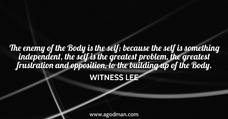 The enemy of the Body is the self; because the self is something independent, the self is the greatest problem, the greatest frustration and opposition, to the building up of the Body. Witness Lee