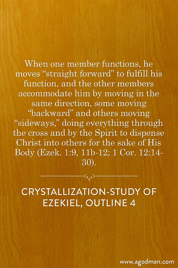 When one member functions, he moves “straight forward” to fulfill his function, and the other members accommodate him by moving in the same direction, some moving “backward” and others moving “sideways,” doing everything through the cross and by the Spirit to dispense Christ into others for the sake of His Body (Ezek. 1:9, 11b-12; 1 Cor. 12:14-30). Crystallization-Study of Ezekiel, outline 4
