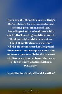 Discernment is the ability to sense things; the Greek word for discernment means “sensitive perception, moral tact.” According to Paul, we should love with a mind full of knowledge and discernment. This knowledge and discernment are Christ Himself; when we experience Christ, He becomes our knowledge and discernment, our perceptive power. The more we experience Christ, the more we will discern matters not by our cleverness but by the Christ who lives within us (Gal. 2:20). Crystallization-Study of Ezekiel, outline 5