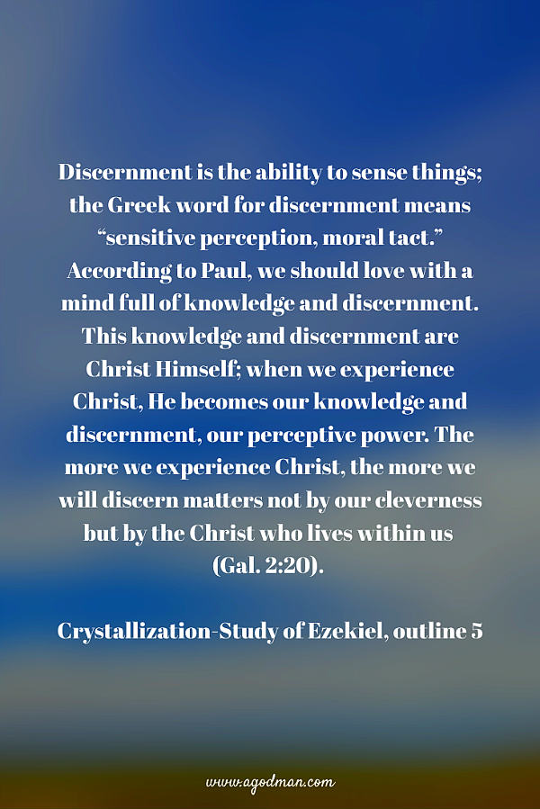 Discernment is the ability to sense things; the Greek word for discernment means “sensitive perception, moral tact.” According to Paul, we should love with a mind full of knowledge and discernment. This knowledge and discernment are Christ Himself; when we experience Christ, He becomes our knowledge and discernment, our perceptive power. The more we experience Christ, the more we will discern matters not by our cleverness but by the Christ who lives within us (Gal. 2:20). Crystallization-Study of Ezekiel, outline 5