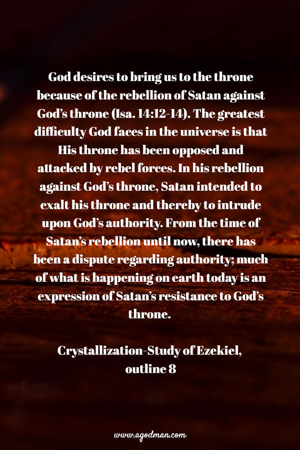 God desires to bring us to the throne because of the rebellion of Satan against God’s throne (Isa. 14:12-14). The greatest difficulty God faces in the universe is that His throne has been opposed and attacked by rebel forces. In his rebellion against God’s throne, Satan intended to exalt his throne and thereby to intrude upon God’s authority. From the time of Satan’s rebellion until now, there has been a dispute regarding authority; much of what is happening on earth today is an expression of Satan’s resistance to God’s throne. Crystallization-Study of Ezekiel, outline 8
