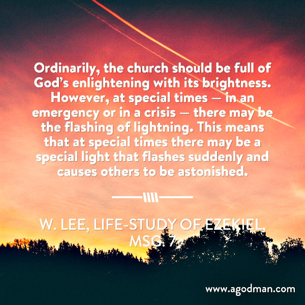 Ordinarily, the church should be full of God’s enlightening with its brightness. However, at special times — in an emergency or in a crisis — there may be the flashing of lightning. This means that at special times there may be a special light that flashes suddenly and causes others to be astonished. W. Lee, Life-study of Ezekiel, msg. 7