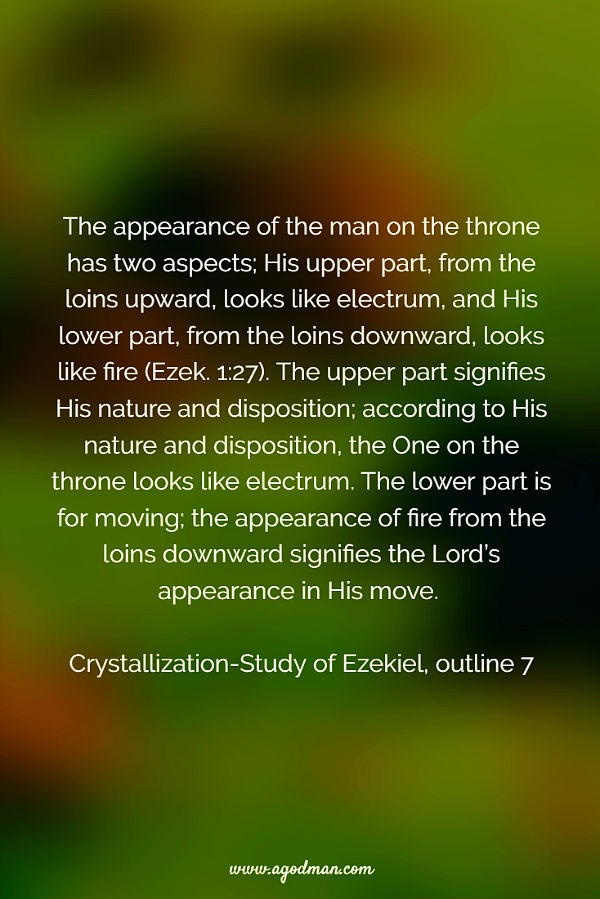 The appearance of the man on the throne has two aspects; His upper part, from the loins upward, looks like electrum, and His lower part, from the loins downward, looks like fire (Ezek. 1:27). The upper part signifies His nature and disposition; according to His nature and disposition, the One on the throne looks like electrum. The lower part is for moving; the appearance of fire from the loins downward signifies the Lord’s appearance in His move. Crystallization-Study of Ezekiel, outline 7