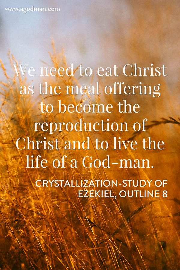 We need to eat Christ as the meal offering to become the reproduction of Christ and to live the life of a God-man (Lev. 2:9-10; 6:14-18; Luke 22:19; John 6:57; 1 Cor. 10:17). Crystallization-Study of Ezekiel, outline 8
