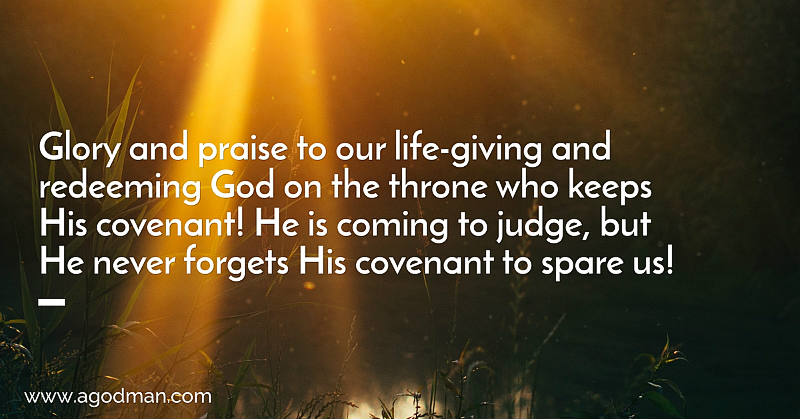 Glory and praise to our life-giving and redeeming God on the throne who keeps His covenant! He is coming to judge, but He never forgets His covenant to spare us!