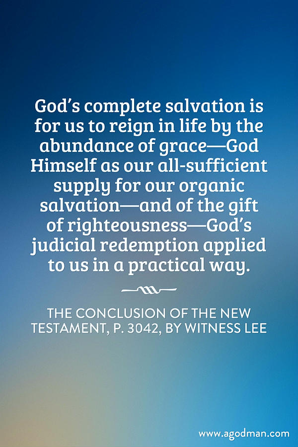 God’s complete salvation is for us to reign in life by the abundance of grace—God Himself as our all-sufficient supply for our organic salvation—and of the gift of righteousness—God’s judicial redemption applied to us in a practical way. The Conclusion of the New Testament, p. 3042, by Witness Lee