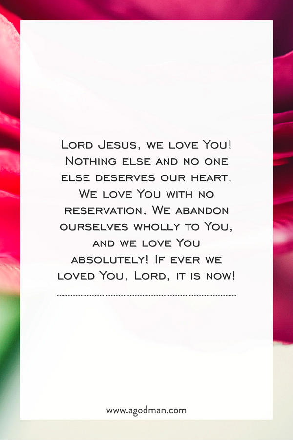 Lord Jesus, we love You! Nothing else and no one else deserves our heart. We love You with no reservation. We abandon ourselves wholly to You, and we love You absolutely! If ever we loved You, Lord, it is now!