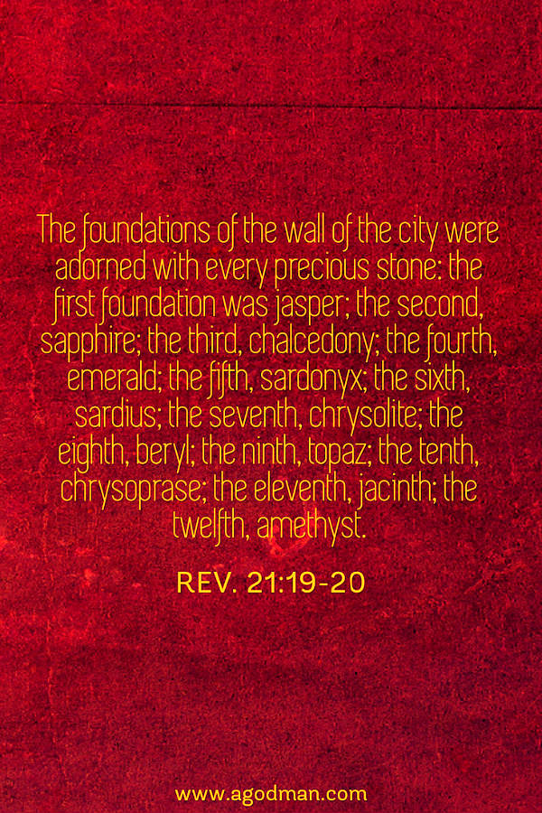 Rev. 21:19-20 The foundations of the wall of the city were adorned with every precious stone: the first foundation was jasper; the second, sapphire; the third, chalcedony; the fourth, emerald; the fifth, sardonyx; the sixth, sardius; the seventh, chrysolite; the eighth, beryl; the ninth, topaz; the tenth, chrysoprase; the eleventh, jacinth; the twelfth, amethyst.