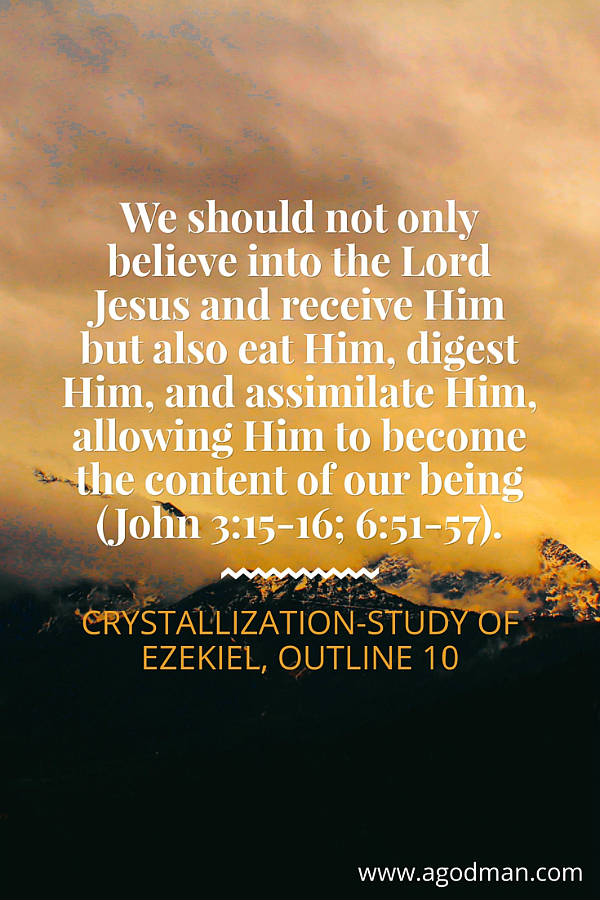 We should not only believe into the Lord Jesus and receive Him but also eat Him, digest Him, and assimilate Him, allowing Him to become the content of our being (John 3:15-16; 6:51-57). Crystallization-Study of Ezekiel, outline 10