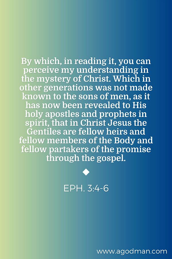 Eph. 3:4-6 By which, in reading it, you can perceive my understanding in the mystery of Christ. Which in other generations was not made known to the sons of men, as it has now been revealed to His holy apostles and prophets in spirit, That in Christ Jesus the Gentiles are fellow heirs and fellow members of the Body and fellow partakers of the promise through the gospel.