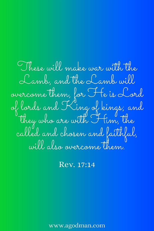 Rev. 17:14 These will make war with the Lamb, and the Lamb will overcome them, for He is Lord of lords and King of kings; and they who are with Him, the called and chosen and faithful, will also overcome them.