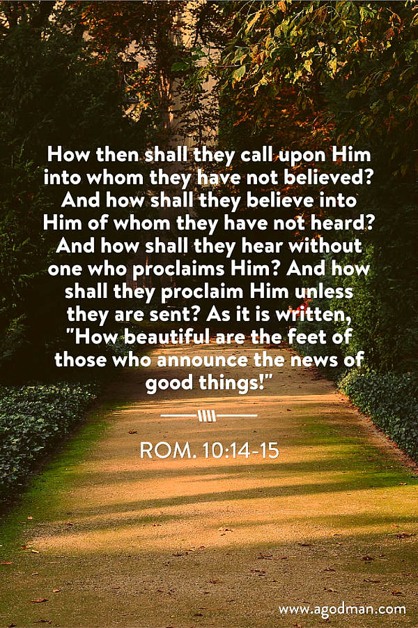 Rom. 10:14-15 How then shall they call upon Him into whom they have not believed? And how shall they believe into Him of whom they have not heard? And how shall they hear without one who proclaims Him? And how shall they proclaim Him unless they are sent? As it is written, "How beautiful are the feet of those who announce the news of good things!"