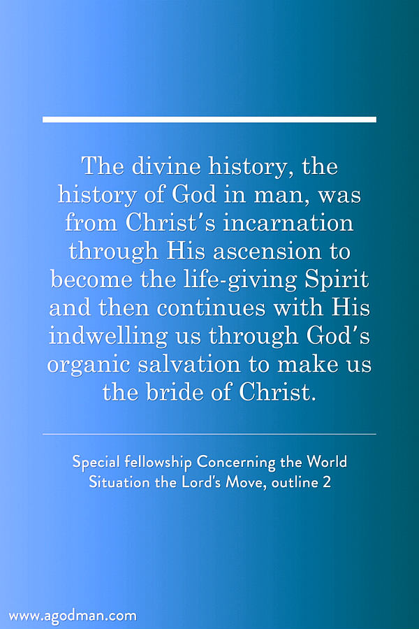 The divine history, the history of God in man, was from Christ’s incarnation through His ascension to become the life-giving Spirit and then continues with His indwelling us through God’s organic salvation to make us the bride of Christ. Special fellowship Concerning the World Situation the Lord's Move, outline 2