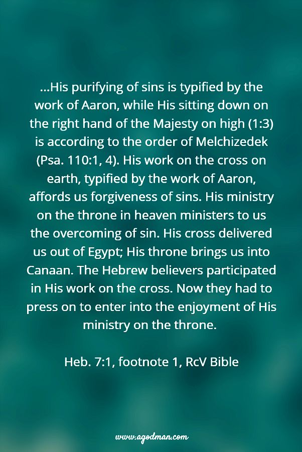 ...His purifying of sins is typified by the work of Aaron, while His sitting down on the right hand of the Majesty on high (1:3) is according to the order of Melchizedek (Psa. 110:1, 4). His work on the cross on earth, typified by the work of Aaron, affords us forgiveness of sins. His ministry on the throne in heaven ministers to us the overcoming of sin. His cross delivered us out of Egypt; His throne brings us into Canaan. The Hebrew believers participated in His work on the cross. Now they had to press on to enter into the enjoyment of His ministry on the throne. Heb. 7:1, footnote 1, RcV Bible